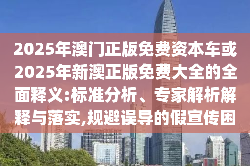 2025年澳門正版免費資本車或2025年新澳正版免費大全的全面釋義:標準分析、專家解析解釋與落實,規(guī)避誤導的假宣傳困