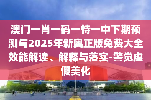 澳門一肖一碼一恃一中下期預測與2025年新奧正版免費大全效能解讀、解釋與落實-警覺虛假美化