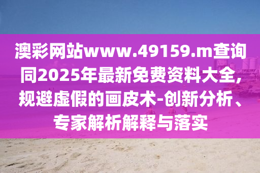 澳彩網(wǎng)站www.49159.m查詢同2025年最新免費資料大全,規(guī)避虛假的畫皮術(shù)-創(chuàng)新分析、專家解析解釋與落實