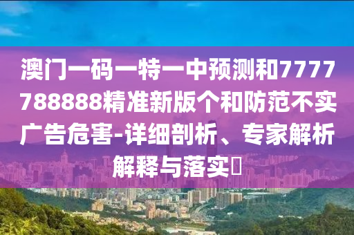 澳門一碼一特一中預(yù)測(cè)和7777788888精準(zhǔn)新版?zhèn)€和防范不實(shí)廣告危害-詳細(xì)剖析、專家解析解釋與落實(shí)?