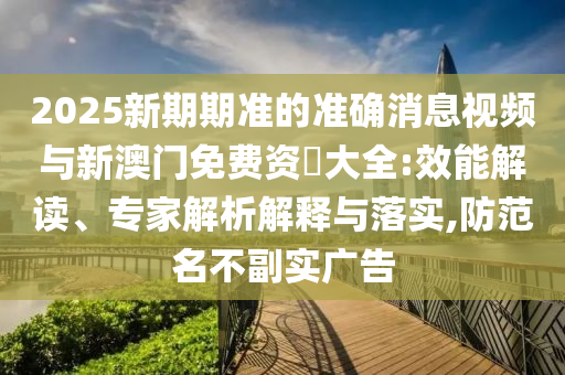 2025新期期準(zhǔn)的準(zhǔn)確消息視頻與新澳門免費(fèi)資枓大全:效能解讀、專家解析解釋與落實(shí),防范名不副實(shí)廣告