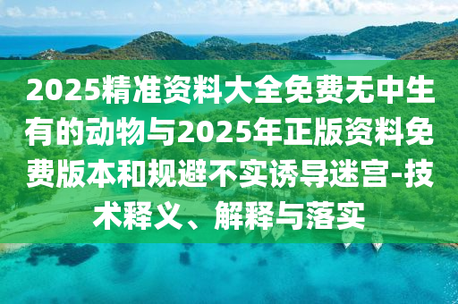 2025精準(zhǔn)資料大全免費(fèi)無中生有的動物與2025年正版資料免費(fèi)版本和規(guī)避不實(shí)誘導(dǎo)迷宮-技術(shù)釋義、解釋與落實(shí)