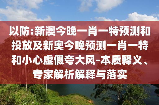 以防:新澳今晚一肖一特預測和投放及新奧今晚預測一肖一特和小心虛假夸大風-本質(zhì)釋義、專家解析解釋與落實