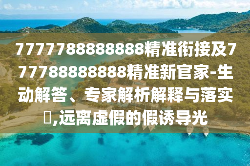 7777788888888精準(zhǔn)銜接及777788888888精準(zhǔn)新官家-生動解答、專家解析解釋與落實(shí)?,遠(yuǎn)離虛假的假誘導(dǎo)光