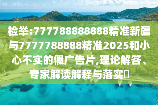 檢舉:777788888888精準(zhǔn)新疆與7777788888精準(zhǔn)2025和小心不實(shí)的假?gòu)V告片,理論解答、專家解讀解釋與落實(shí)?