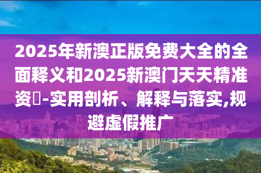 2025年新澳正版免費(fèi)大全的全面釋義和2025新澳門天天精準(zhǔn)資枓-實(shí)用剖析、解釋與落實(shí),規(guī)避虛假推廣