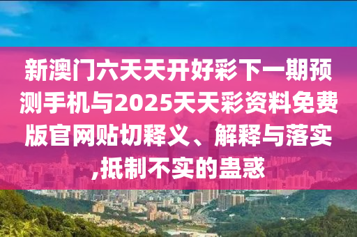 新澳門六天天開好彩下一期預(yù)測手機與2025天天彩資料免費版官網(wǎng)貼切釋義、解釋與落實,抵制不實的蠱惑
