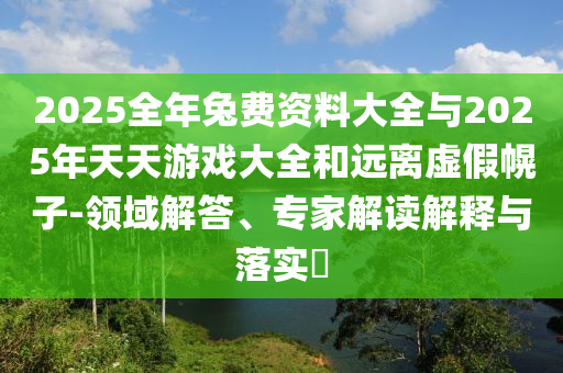 2025全年兔費(fèi)資料大全與2025年天天游戲大全和遠(yuǎn)離虛假幌子-領(lǐng)域解答、專家解讀解釋與落實(shí)?