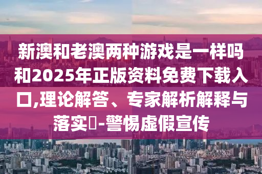 新澳和老澳兩種游戲是一樣嗎和2025年正版資料免費(fèi)下載入口,理論解答、專家解析解釋與落實(shí)?-警惕虛假宣傳