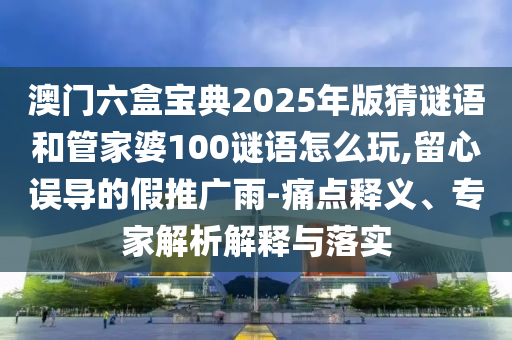 澳門六盒寶典2025年版猜謎語(yǔ)和管家婆100謎語(yǔ)怎么玩,留心誤導(dǎo)的假推廣雨-痛點(diǎn)釋義、專家解析解釋與落實(shí)