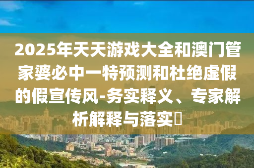 2025年天天游戲大全和澳門管家婆必中一特預測和杜絕虛假的假宣傳風-務實釋義、專家解析解釋與落實?