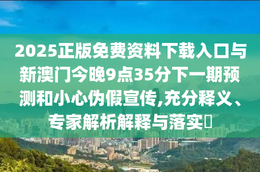2025正版免費(fèi)資料下載入口與新澳門今晚9點(diǎn)35分下一期預(yù)測(cè)和小心偽假宣傳,充分釋義、專家解析解釋與落實(shí)?