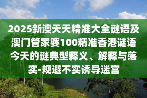 2025新澳天天精準(zhǔn)大全謎語及澳門管家婆100精準(zhǔn)香港謎語今天的謎典型釋義、解釋與落實(shí)-規(guī)避不實(shí)誘導(dǎo)迷宮