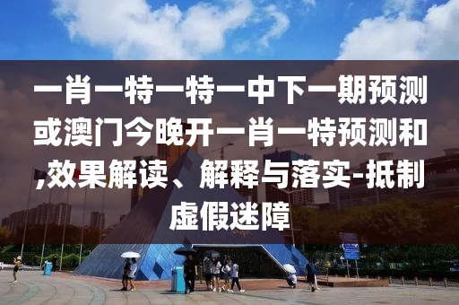 一肖一特一特一中下一期預測或澳門今晚開一肖一特預測和,效果解讀、解釋與落實-抵制虛假迷障