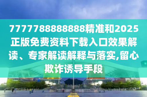 7777788888888精準和2025正版免費資料下載入口效果解讀、專家解讀解釋與落實,留心欺詐誘導手段