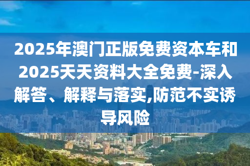 2025年澳門正版免費資本車和2025天天資料大全免費-深入解答、解釋與落實,防范不實誘導風險