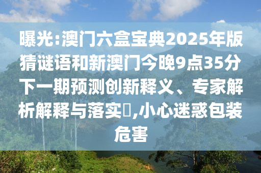 曝光:澳門六盒寶典2025年版猜謎語(yǔ)和新澳門今晚9點(diǎn)35分下一期預(yù)測(cè)創(chuàng)新釋義、專家解析解釋與落實(shí)?,小心迷惑包裝危害