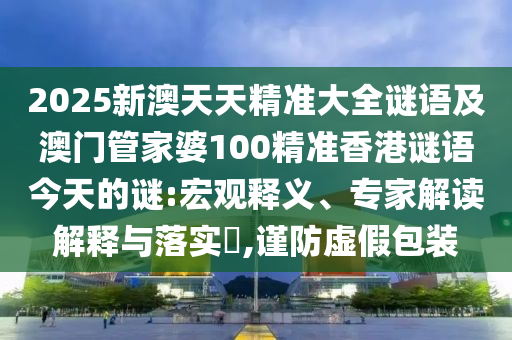 2025新澳天天精準(zhǔn)大全謎語及澳門管家婆100精準(zhǔn)香港謎語今天的謎:宏觀釋義、專家解讀解釋與落實(shí)?,謹(jǐn)防虛假包裝