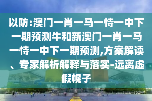 以防:澳門一肖一馬一恃一中下一期預(yù)測牛和新澳門一肖一馬一恃一中下一期預(yù)測,方案解讀、專家解析解釋與落實-遠(yuǎn)離虛假幌子