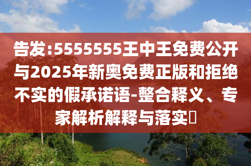 告發(fā):5555555王中王免費公開與2025年新奧免費正版和拒絕不實的假承諾語-整合釋義、專家解析解釋與落實?