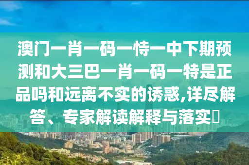 澳門一肖一碼一恃一中下期預測和大三巴一肖一碼一特是正品嗎和遠離不實的誘惑,詳盡解答、專家解讀解釋與落實?
