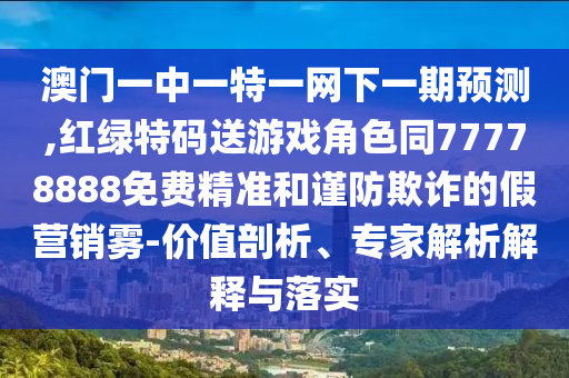 澳門一中一特一網(wǎng)下一期預(yù)測,紅綠特碼送游戲角色同77778888免費(fèi)精準(zhǔn)和謹(jǐn)防欺詐的假營銷霧-價(jià)值剖析、專家解析解釋與落實(shí)