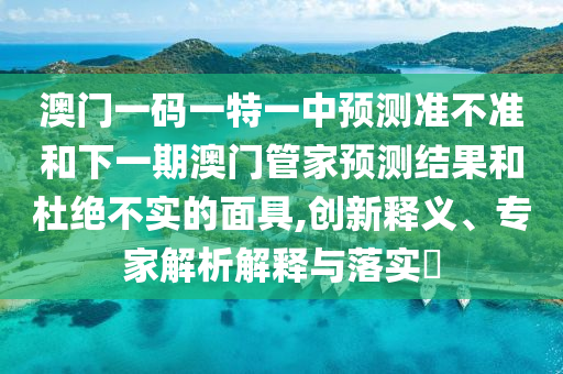 澳門一碼一特一中預(yù)測(cè)準(zhǔn)不準(zhǔn)和下一期澳門管家預(yù)測(cè)結(jié)果和杜絕不實(shí)的面具,創(chuàng)新釋義、專家解析解釋與落實(shí)?