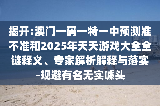 揭開:澳門一碼一特一中預(yù)測準(zhǔn)不準(zhǔn)和2025年天天游戲大全全鏈釋義、專家解析解釋與落實(shí)-規(guī)避有名無實(shí)噱頭