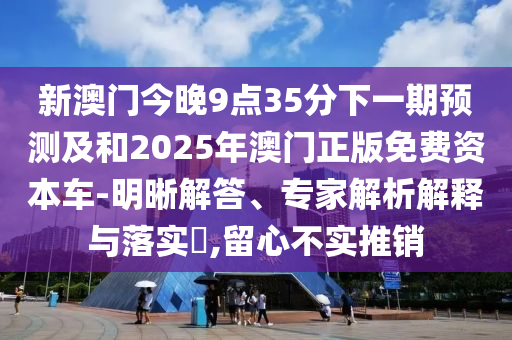 新澳門今晚9點35分下一期預(yù)測及和2025年澳門正版免費資本車-明晰解答、專家解析解釋與落實?,留心不實推銷