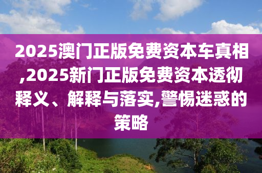 2025澳門正版免費(fèi)資本車真相,2025新門正版免費(fèi)資本透徹釋義、解釋與落實(shí),警惕迷惑的策略