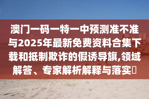 澳門一碼一特一中預(yù)測(cè)準(zhǔn)不準(zhǔn)與2025年最新免費(fèi)資料合集下載和抵制欺詐的假誘導(dǎo)旗,領(lǐng)域解答、專家解析解釋與落實(shí)?