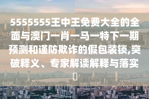 5555555王中王免費大全的全面與澳門一肖一馬一特下一期預(yù)測和謹防欺詐的假包裝鎖,突破釋義、專家解讀解釋與落實?