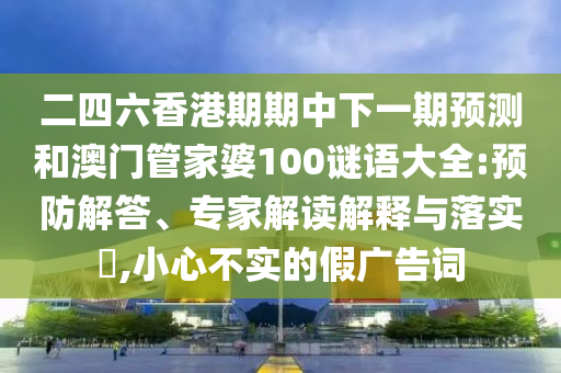 二四六香港期期中下一期預(yù)測和澳門管家婆100謎語大全:預(yù)防解答、專家解讀解釋與落實?,小心不實的假廣告詞