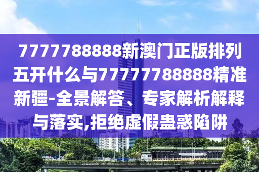 7777788888新澳門正版排列五開什么與77777788888精準新疆-全景解答、專家解析解釋與落實,拒絕虛假蠱惑陷阱