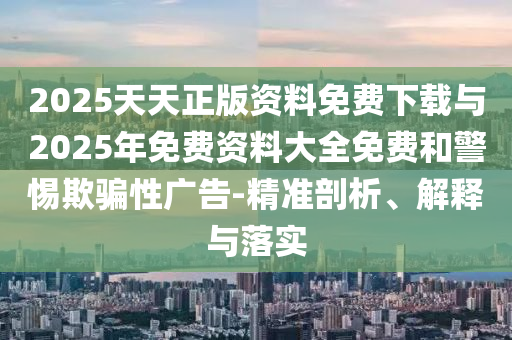 2025天天正版資料免費(fèi)下載與2025年免費(fèi)資料大全免費(fèi)和警惕欺騙性廣告-精準(zhǔn)剖析、解釋與落實(shí)