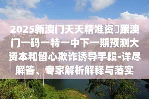 2025新澳門天天精準(zhǔn)資枓跟澳門一碼一特一中下一期預(yù)測(cè)大資本和留心欺詐誘導(dǎo)手段-詳盡解答、專家解析解釋與落實(shí)