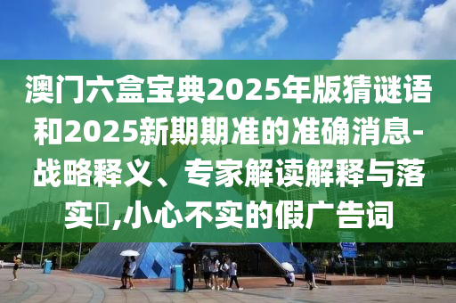 澳門六盒寶典2025年版猜謎語和2025新期期準的準確消息-戰(zhàn)略釋義、專家解讀解釋與落實?,小心不實的假廣告詞