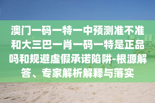 澳門一碼一特一中預(yù)測準不準和大三巴一肖一碼一特是正品嗎和規(guī)避虛假承諾陷阱-根源解答、專家解析解釋與落實