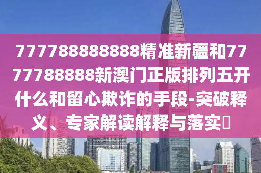 777788888888精準(zhǔn)新疆和7777788888新澳門正版排列五開什么和留心欺詐的手段-突破釋義、專家解讀解釋與落實(shí)?