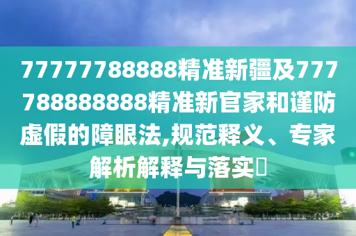 77777788888精準新疆及777788888888精準新官家和謹防虛假的障眼法,規(guī)范釋義、專家解析解釋與落實?