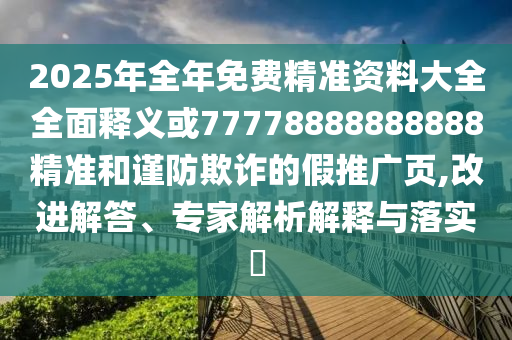 2025年全年免費(fèi)精準(zhǔn)資料大全全面釋義或77778888888888精準(zhǔn)和謹(jǐn)防欺詐的假推廣頁(yè),改進(jìn)解答、專家解析解釋與落實(shí)?