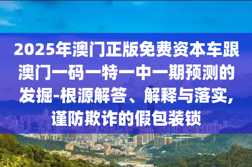 2025年澳門正版免費資本車跟澳門一碼一特一中一期預測的發(fā)掘-根源解答、解釋與落實,謹防欺詐的假包裝鎖