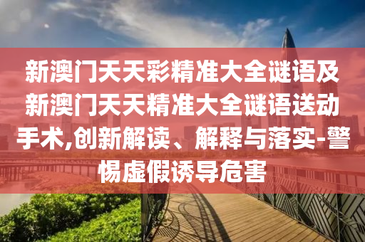 新澳門天天彩精準(zhǔn)大全謎語及新澳門天天精準(zhǔn)大全謎語送動手術(shù),創(chuàng)新解讀、解釋與落實(shí)-警惕虛假誘導(dǎo)危害