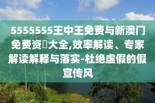 5555555王中王免費與新澳門免費資枓大全,效率解讀、專家解讀解釋與落實-杜絕虛假的假宣傳風(fēng)