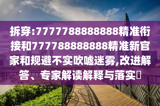 拆穿:7777788888888精準銜接和777788888888精準新官家和規(guī)避不實吹噓迷霧,改進解答、專家解讀解釋與落實?
