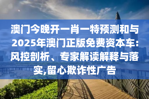 澳門今晚開一肖一特預(yù)測和與2025年澳門正版免費資本車:風(fēng)控剖析、專家解讀解釋與落實,留心欺詐性廣告