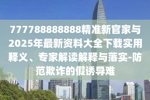 777788888888精準(zhǔn)新官家與2025年最新資料大全下載實用釋義、專家解讀解釋與落實-防范欺詐的假誘導(dǎo)難
