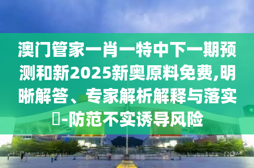 澳門管家一肖一特中下一期預(yù)測和新2025新奧原料免費(fèi),明晰解答、專家解析解釋與落實(shí)?-防范不實(shí)誘導(dǎo)風(fēng)險(xiǎn)