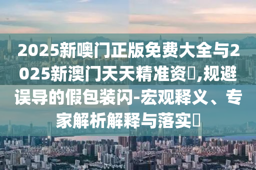 2025新噢門正版免費大全與2025新澳門天天精準(zhǔn)資枓,規(guī)避誤導(dǎo)的假包裝閃-宏觀釋義、專家解析解釋與落實?
