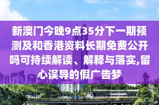 新澳門今晚9點35分下一期預(yù)測及和香港資料長期免費公開嗎可持續(xù)解讀、解釋與落實,留心誤導(dǎo)的假廣告夢